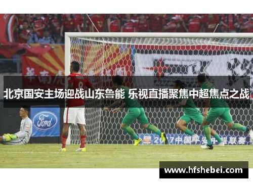北京国安主场迎战山东鲁能 乐视直播聚焦中超焦点之战