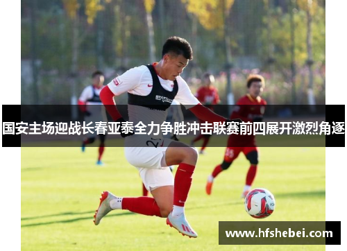国安主场迎战长春亚泰全力争胜冲击联赛前四展开激烈角逐