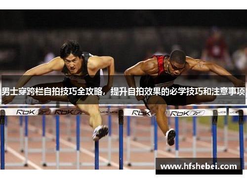 男士穿跨栏自拍技巧全攻略，提升自拍效果的必学技巧和注意事项